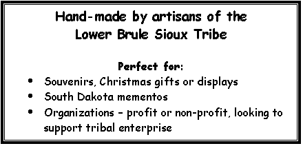 Text Box: Hand-made by artisans of the
Lower Brule Sioux Tribe
Perfect for:
· Souvenirs, Christmas gifts or displays
· South Dakota mementos
· Organizations – profit or non-profit, looking to support tribal enterprise